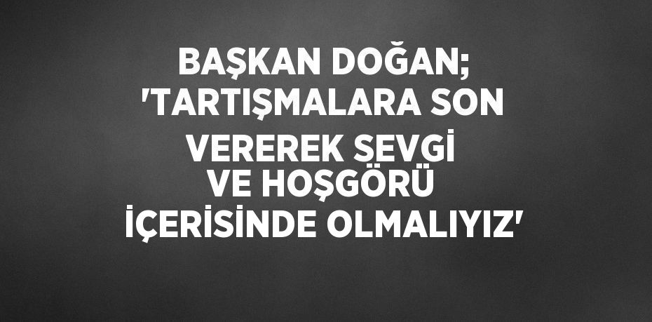 BAŞKAN DOĞAN; 'TARTIŞMALARA SON VEREREK SEVGİ VE HOŞGÖRÜ İÇERİSİNDE OLMALIYIZ'