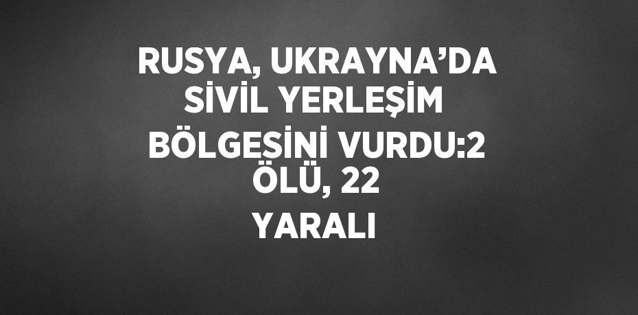 RUSYA, UKRAYNA’DA SİVİL YERLEŞİM BÖLGESİNİ VURDU:2 ÖLÜ, 22 YARALI