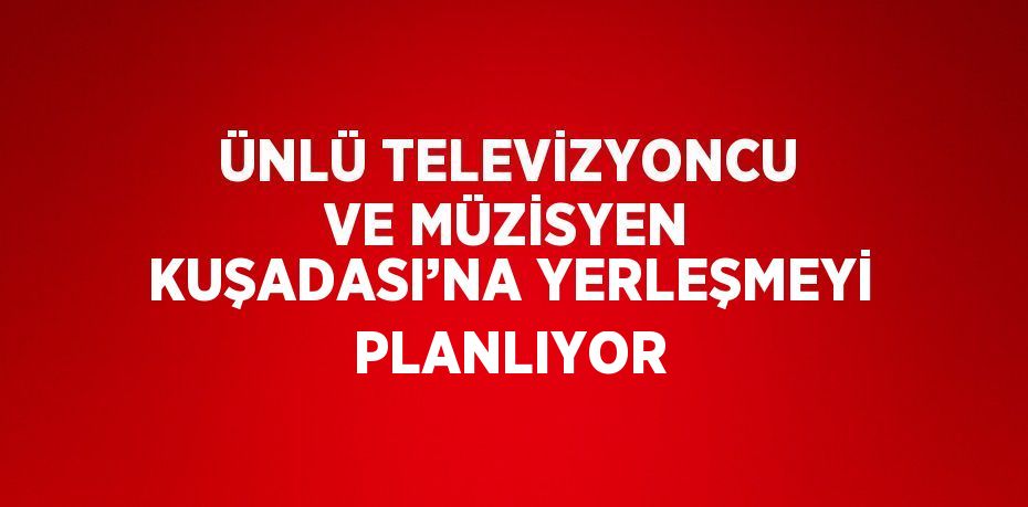 ÜNLÜ TELEVİZYONCU VE MÜZİSYEN KUŞADASI’NA YERLEŞMEYİ PLANLIYOR