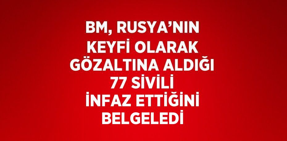 BM, RUSYA’NIN KEYFİ OLARAK GÖZALTINA ALDIĞI 77 SİVİLİ İNFAZ ETTİĞİNİ BELGELEDİ