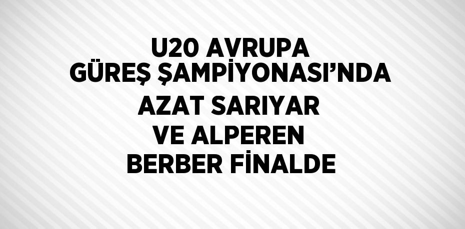 U20 AVRUPA GÜREŞ ŞAMPİYONASI’NDA AZAT SARIYAR VE ALPEREN BERBER FİNALDE