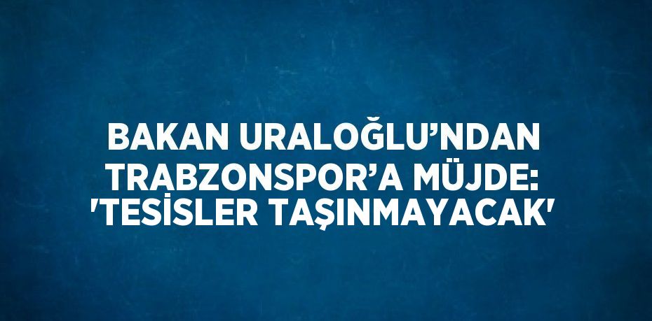 BAKAN URALOĞLU’NDAN TRABZONSPOR’A MÜJDE: 'TESİSLER TAŞINMAYACAK'