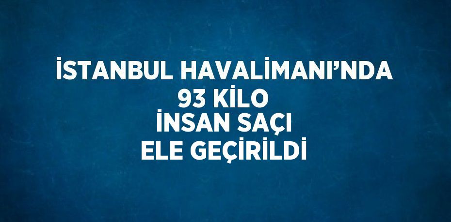 İSTANBUL HAVALİMANI’NDA 93 KİLO İNSAN SAÇI ELE GEÇİRİLDİ