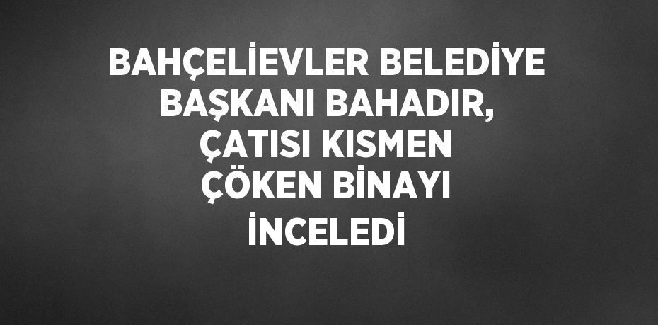 BAHÇELİEVLER BELEDİYE BAŞKANI BAHADIR, ÇATISI KISMEN ÇÖKEN BİNAYI İNCELEDİ