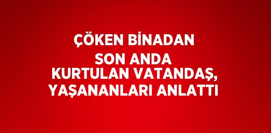 ÇÖKEN BİNADAN SON ANDA KURTULAN VATANDAŞ, YAŞANANLARI ANLATTI