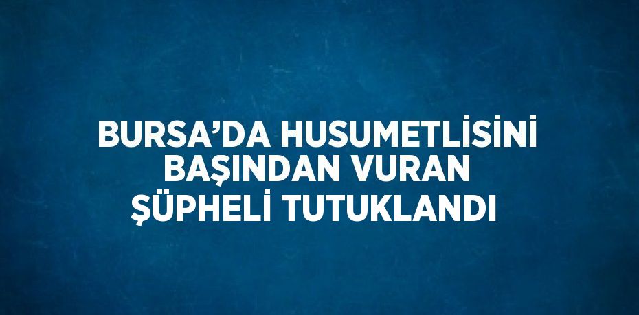 BURSA’DA HUSUMETLİSİNİ BAŞINDAN VURAN ŞÜPHELİ TUTUKLANDI