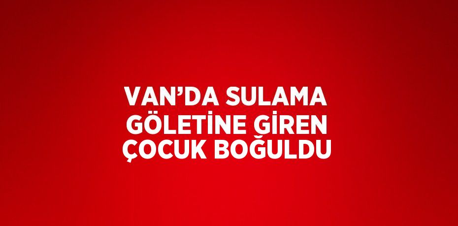 VAN’DA SULAMA GÖLETİNE GİREN ÇOCUK BOĞULDU