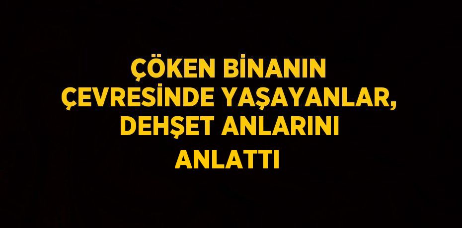 ÇÖKEN BİNANIN ÇEVRESİNDE YAŞAYANLAR, DEHŞET ANLARINI ANLATTI