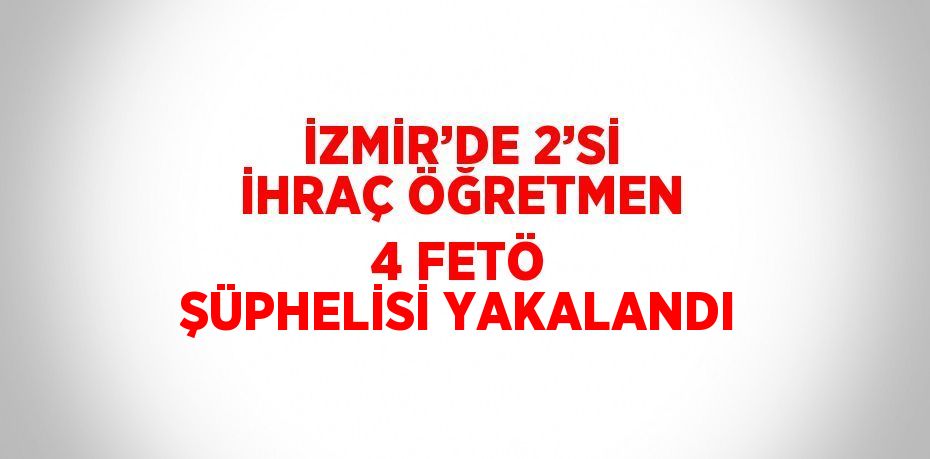 İZMİR’DE 2’Sİ İHRAÇ ÖĞRETMEN 4 FETÖ ŞÜPHELİSİ YAKALANDI