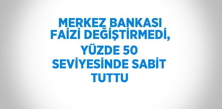 MERKEZ BANKASI FAİZİ DEĞİŞTİRMEDİ, YÜZDE 50 SEVİYESİNDE SABİT TUTTU