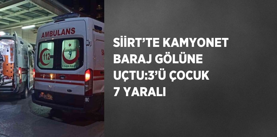 SİİRT’TE KAMYONET BARAJ GÖLÜNE UÇTU:3’Ü ÇOCUK 7 YARALI