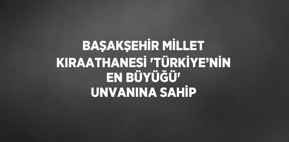 BAŞAKŞEHİR MİLLET KIRAATHANESİ 'TÜRKİYE’NİN EN BÜYÜĞÜ' UNVANINA SAHİP