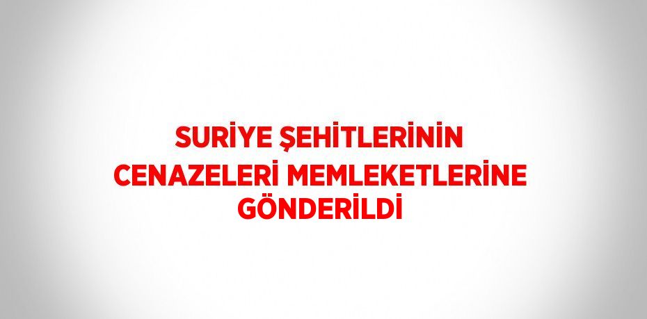 SURİYE ŞEHİTLERİNİN CENAZELERİ MEMLEKETLERİNE GÖNDERİLDİ