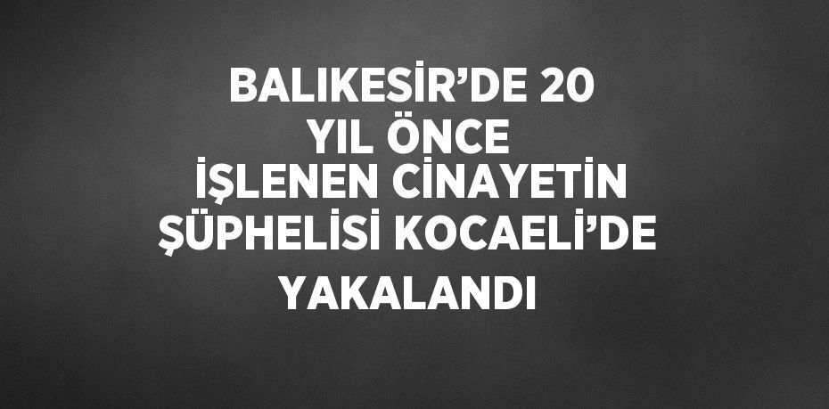 BALIKESİR’DE 20 YIL ÖNCE İŞLENEN CİNAYETİN ŞÜPHELİSİ KOCAELİ’DE YAKALANDI