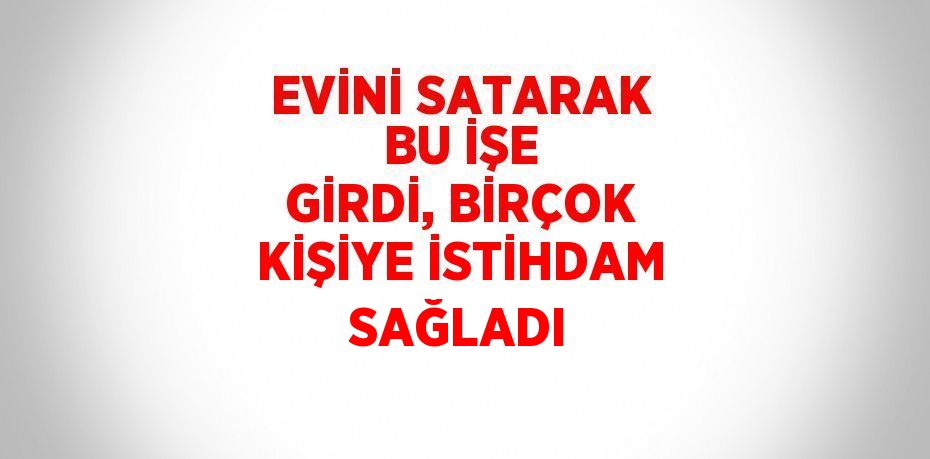 EVİNİ SATARAK BU İŞE GİRDİ, BİRÇOK KİŞİYE İSTİHDAM SAĞLADI