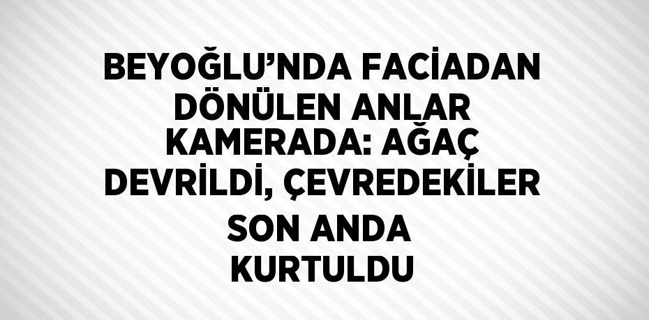 BEYOĞLU’NDA FACİADAN DÖNÜLEN ANLAR KAMERADA: AĞAÇ DEVRİLDİ, ÇEVREDEKİLER SON ANDA KURTULDU