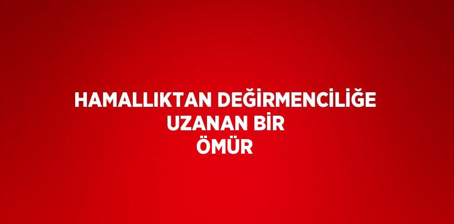 HAMALLIKTAN DEĞİRMENCİLİĞE UZANAN BİR ÖMÜR