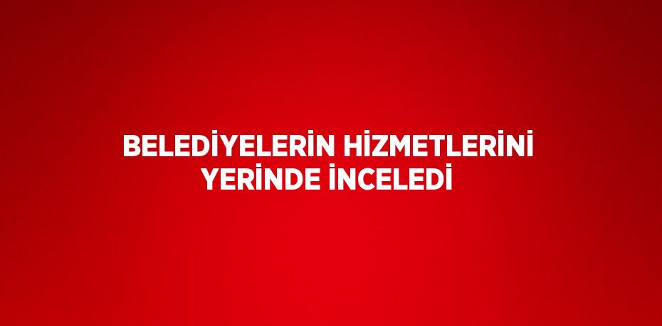 BELEDİYELERİN HİZMETLERİNİ YERİNDE İNCELEDİ