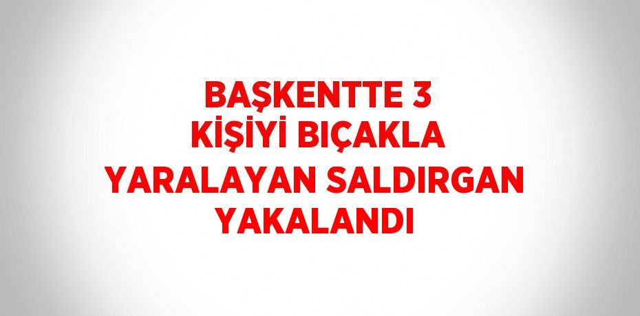 BAŞKENTTE 3 KİŞİYİ BIÇAKLA YARALAYAN SALDIRGAN YAKALANDI