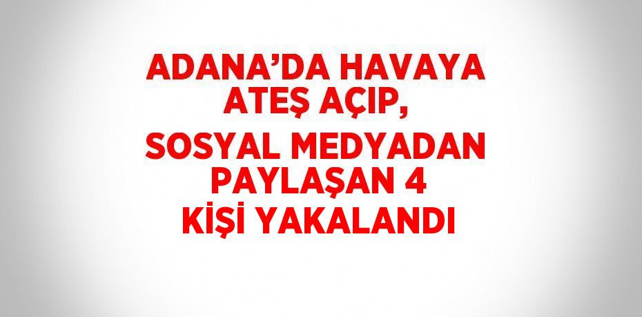 ADANA’DA HAVAYA ATEŞ AÇIP, SOSYAL MEDYADAN PAYLAŞAN 4 KİŞİ YAKALANDI