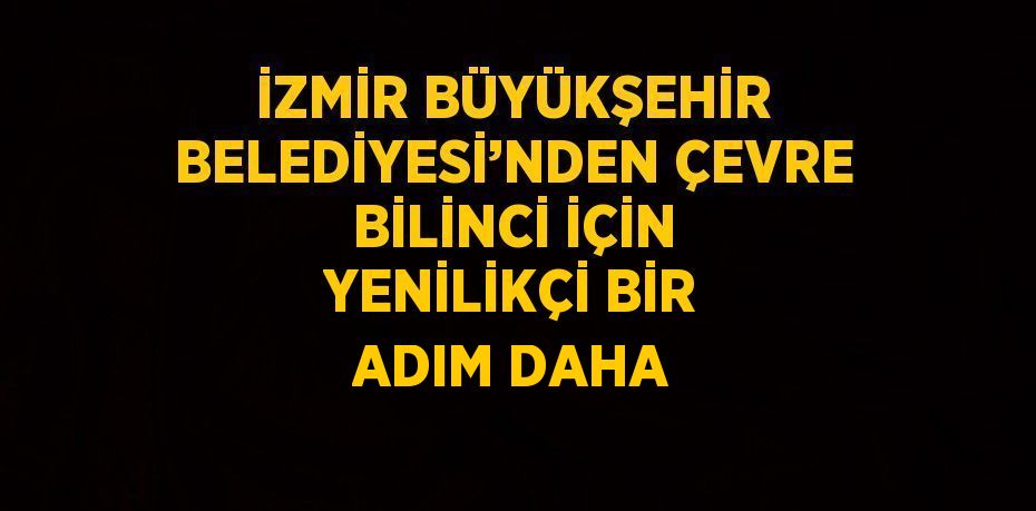 İZMİR BÜYÜKŞEHİR BELEDİYESİ’NDEN ÇEVRE BİLİNCİ İÇİN YENİLİKÇİ BİR ADIM DAHA