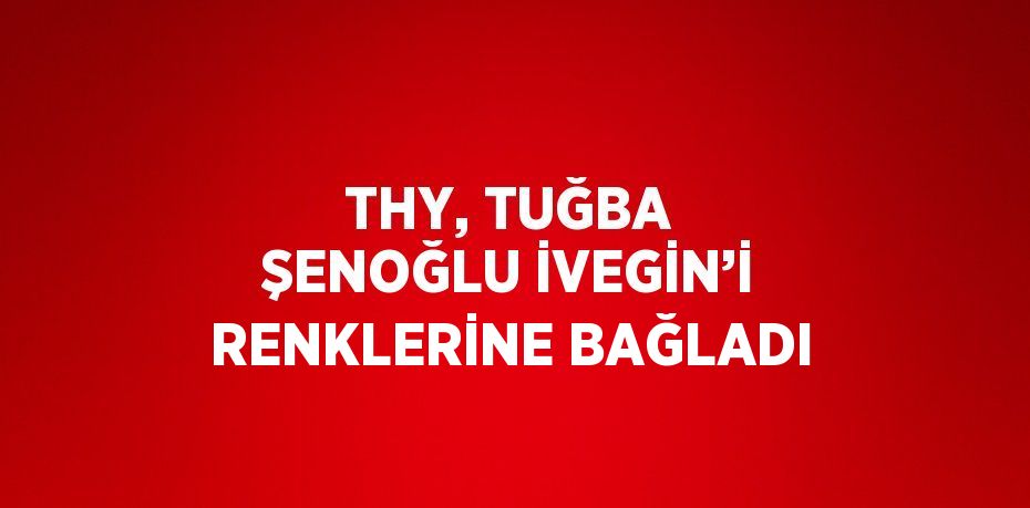 THY, TUĞBA ŞENOĞLU İVEGİN’İ RENKLERİNE BAĞLADI