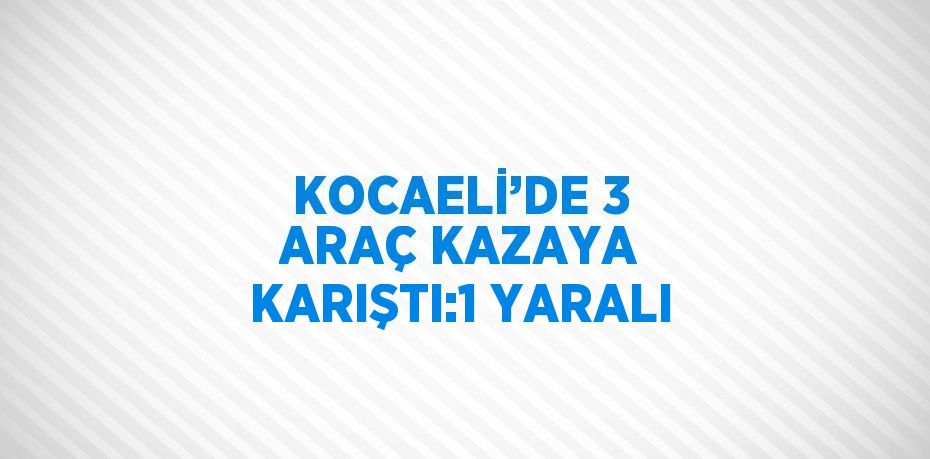 KOCAELİ’DE 3 ARAÇ KAZAYA KARIŞTI:1 YARALI