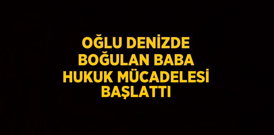 OĞLU DENİZDE BOĞULAN BABA HUKUK MÜCADELESİ BAŞLATTI