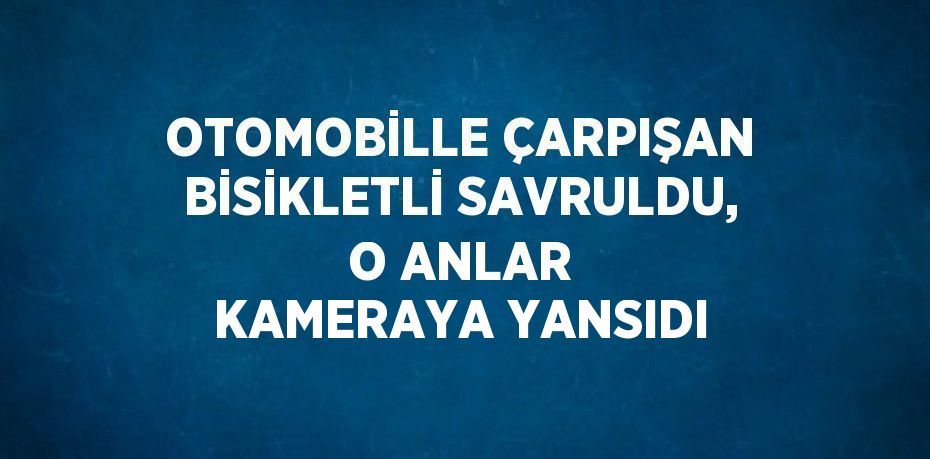 OTOMOBİLLE ÇARPIŞAN BİSİKLETLİ SAVRULDU, O ANLAR KAMERAYA YANSIDI