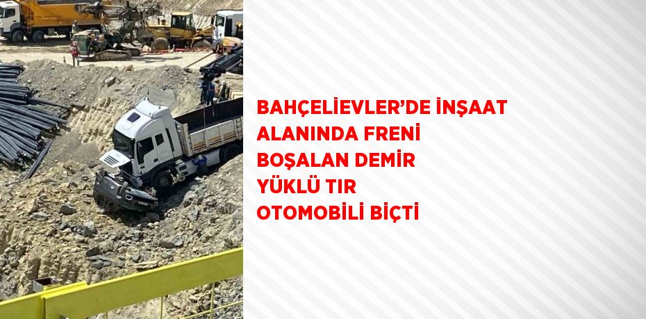 BAHÇELİEVLER’DE İNŞAAT ALANINDA FRENİ BOŞALAN DEMİR YÜKLÜ TIR OTOMOBİLİ BİÇTİ