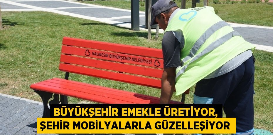 BÜYÜKŞEHİR EMEKLE ÜRETİYOR, ŞEHİR MOBİLYALARLA GÜZELLEŞİYOR