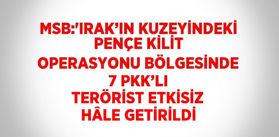 MSB:'IRAK’IN KUZEYİNDEKİ PENÇE KİLİT OPERASYONU BÖLGESİNDE 7 PKK’LI TERÖRİST ETKİSİZ HÂLE GETİRİLDİ