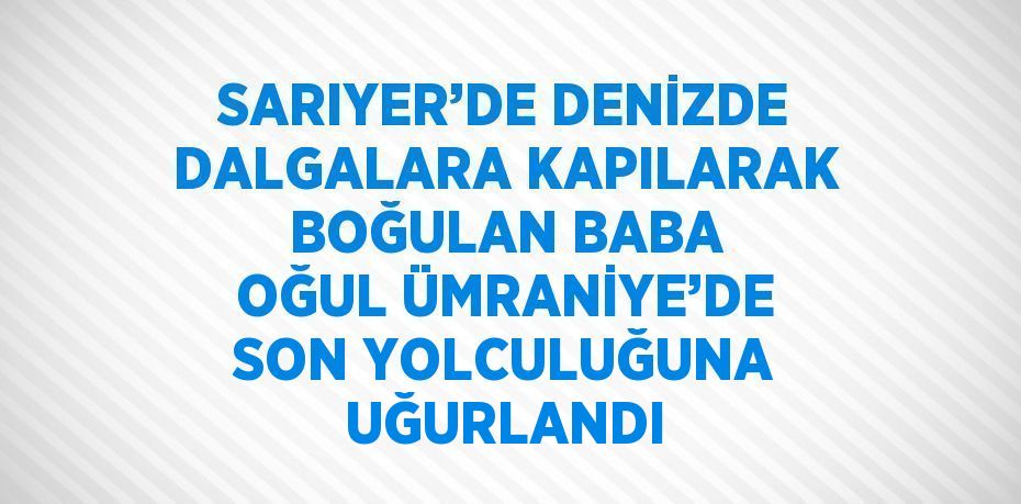 SARIYER’DE DENİZDE DALGALARA KAPILARAK BOĞULAN BABA OĞUL ÜMRANİYE’DE SON YOLCULUĞUNA UĞURLANDI