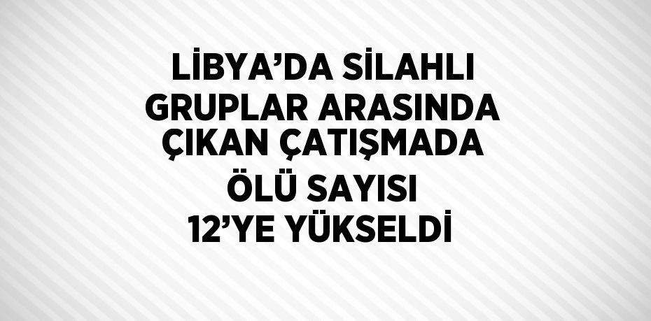 LİBYA’DA SİLAHLI GRUPLAR ARASINDA ÇIKAN ÇATIŞMADA ÖLÜ SAYISI 12’YE YÜKSELDİ