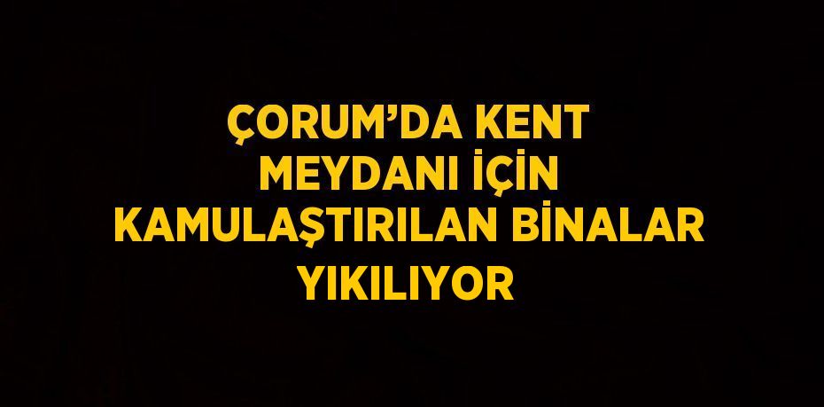 ÇORUM’DA KENT MEYDANI İÇİN KAMULAŞTIRILAN BİNALAR YIKILIYOR