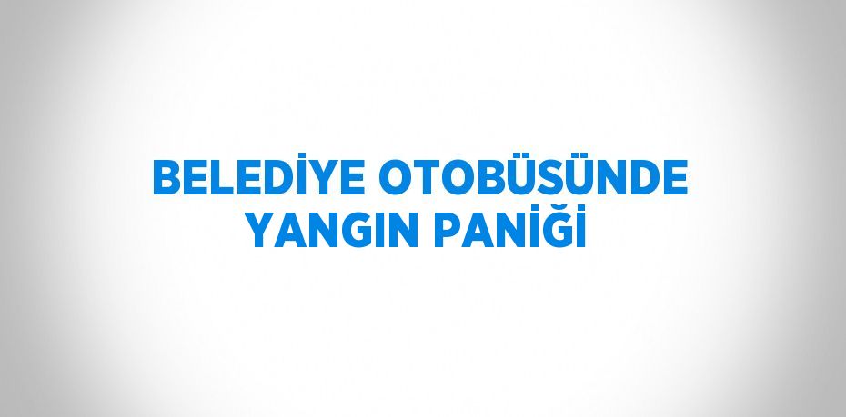 BELEDİYE OTOBÜSÜNDE YANGIN PANİĞİ