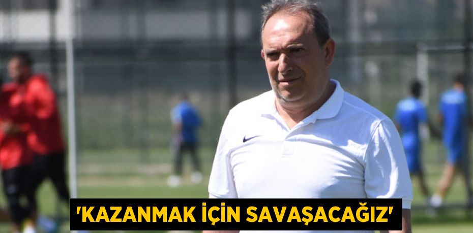 “KAZANMAK İÇİN SAVAŞACAĞIZ”