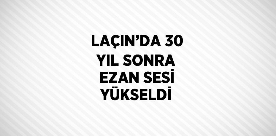 LAÇIN’DA 30 YIL SONRA EZAN SESİ YÜKSELDİ