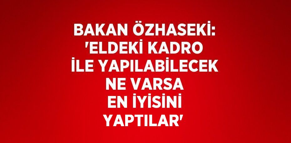 BAKAN ÖZHASEKİ: 'ELDEKİ KADRO İLE YAPILABİLECEK NE VARSA EN İYİSİNİ YAPTILAR'