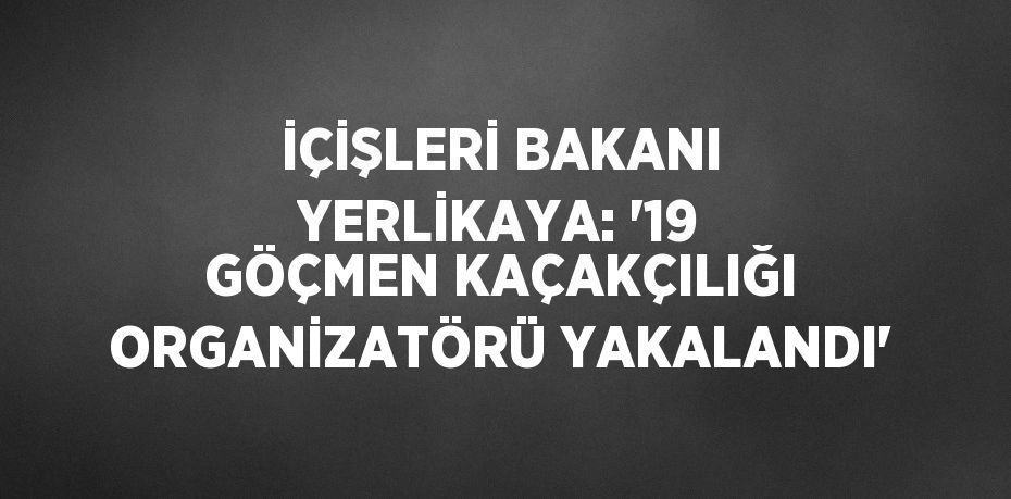 İÇİŞLERİ BAKANI YERLİKAYA: '19 GÖÇMEN KAÇAKÇILIĞI ORGANİZATÖRÜ YAKALANDI'