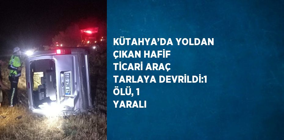 KÜTAHYA’DA YOLDAN ÇIKAN HAFİF TİCARİ ARAÇ TARLAYA DEVRİLDİ:1 ÖLÜ, 1 YARALI