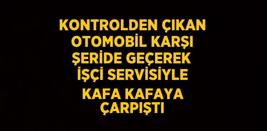 KONTROLDEN ÇIKAN OTOMOBİL KARŞI ŞERİDE GEÇEREK İŞÇİ SERVİSİYLE KAFA KAFAYA ÇARPIŞTI