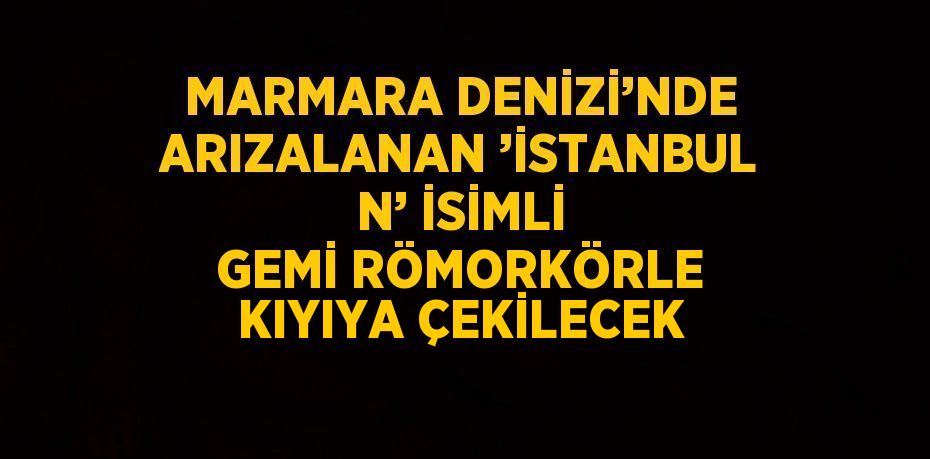 MARMARA DENİZİ’NDE ARIZALANAN ’İSTANBUL N’ İSİMLİ GEMİ RÖMORKÖRLE KIYIYA ÇEKİLECEK