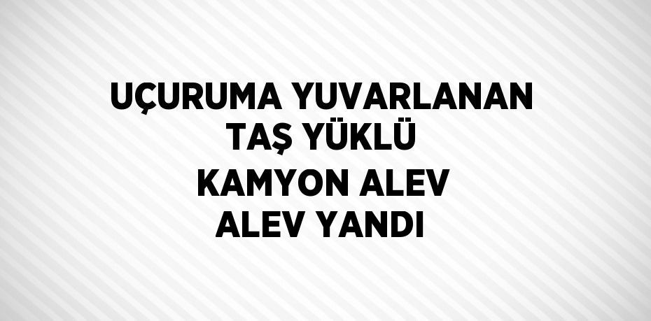 UÇURUMA YUVARLANAN TAŞ YÜKLÜ KAMYON ALEV ALEV YANDI