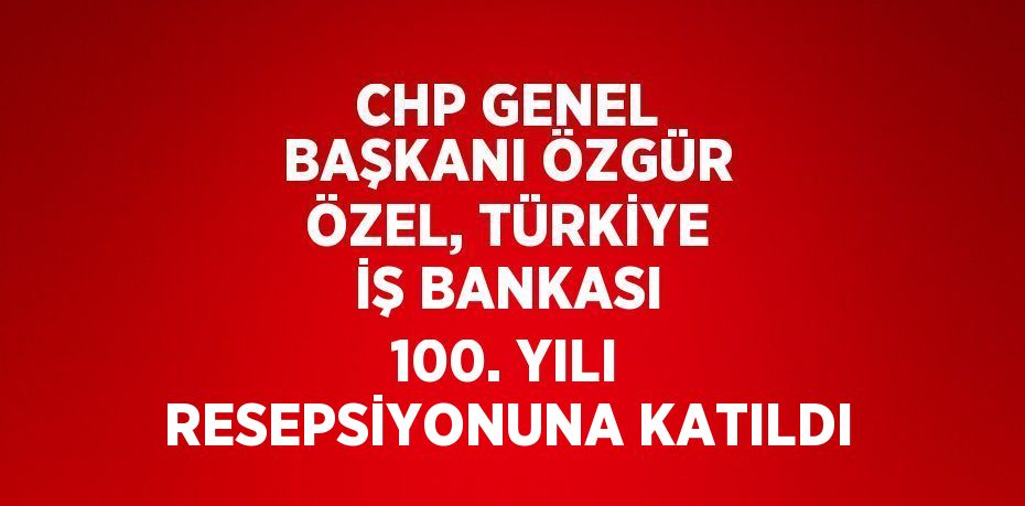 CHP GENEL BAŞKANI ÖZGÜR ÖZEL, TÜRKİYE İŞ BANKASI 100. YILI RESEPSİYONUNA KATILDI