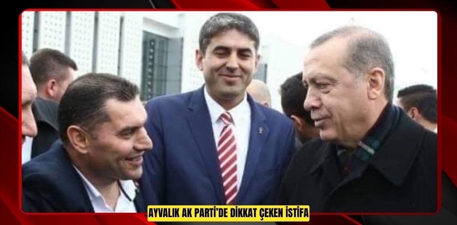 AYVALIK AK PARTİ’DE DİKKAT ÇEKEN İSTİFA