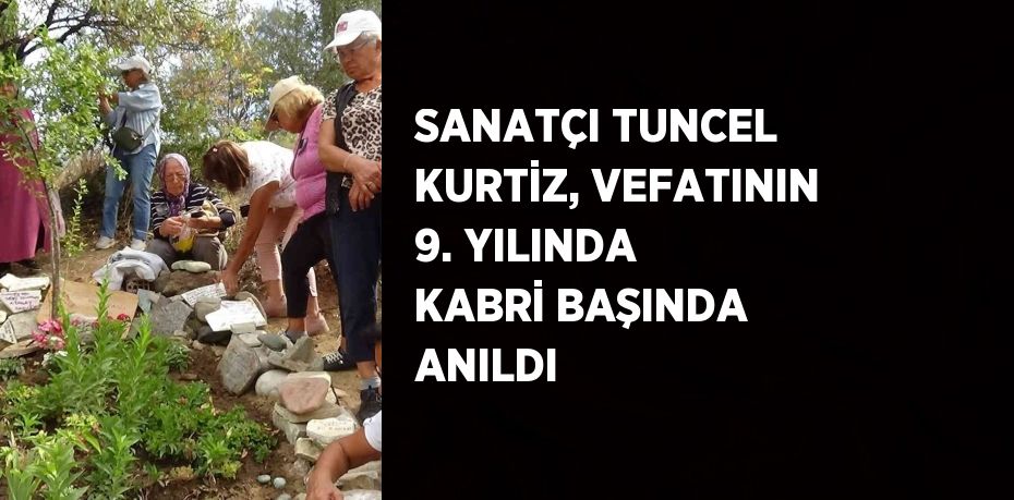 SANATÇI TUNCEL KURTİZ, VEFATININ 9. YILINDA KABRİ BAŞINDA ANILDI