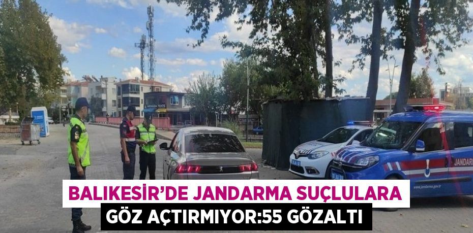 BALIKESİR’DE JANDARMA SUÇLULARA GÖZ AÇTIRMIYOR:55 GÖZALTI