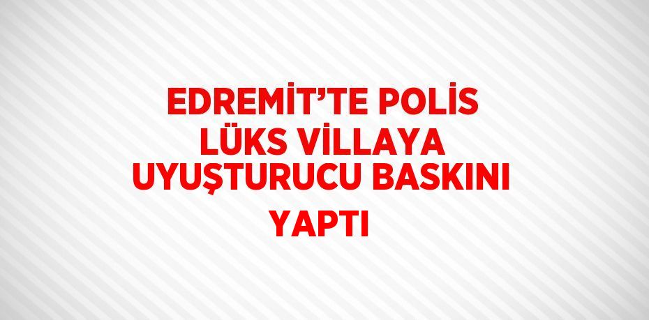 EDREMİT’TE POLİS LÜKS VİLLAYA UYUŞTURUCU BASKINI YAPTI