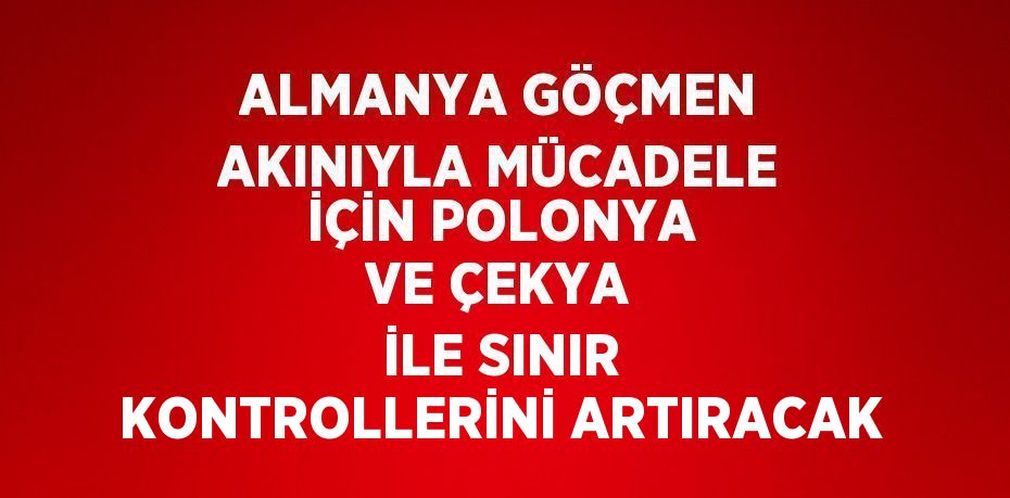 ALMANYA GÖÇMEN AKINIYLA MÜCADELE İÇİN POLONYA VE ÇEKYA İLE SINIR KONTROLLERİNİ ARTIRACAK